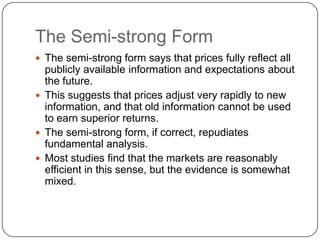 The Semi-strong FormThe semi-strong form says that prices fully reflect all publicly available information and expectations about the future.This suggests that prices adjust very rapidly to new information, and that old information cannot be used to earn superior returns.The semi-strong form, if correct, repudiates fundamental analysis.Most studies find that the markets are reasonably efficient in this sense, but the evidence is somewhat mixed.