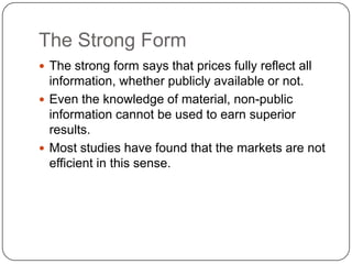 The Strong FormThe strong form says that prices fully reflect all information, whether publicly available or not.Even the knowledge of material, non-public information cannot be used to earn superior results.Most studies have found that the markets are not efficient in this sense.