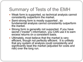 Summary of Tests of the EMHWeak form is supported, so technical analysis cannot consistently outperform the market.Semi-strong form is mostly supported , so fundamental analysis cannot consistently outperform the market.Strong form is generally not supported. If you have secret (“insider”) information, you CAN use it to earn excess returns on a consistent basis.Ultimately, most believe that the market is very efficient, though not perfectly efficient.  It is unlikely that any system of analysis could consistently and significantly beat the market (adjusted for costs and risk) over the long run.