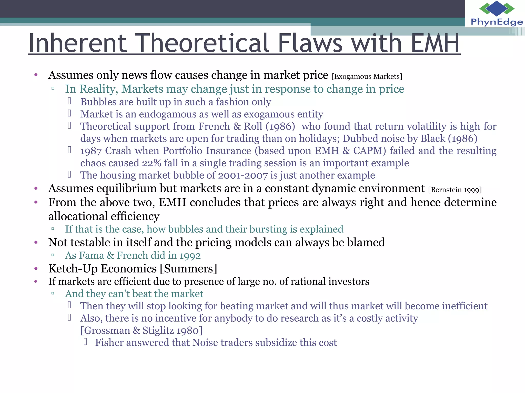 Inherent Theoretical Flaws with EMH 
• Assumes only news flow causes change in market price [Exogamous Markets] 
▫ In Reality, Markets may change just in response to change in price 
 Bubbles are built up in such a fashion only 
 Market is an endogamous as well as exogamous entity 
 Theoretical support from French & Roll (1986) who found that return volatility is high for 
days when markets are open for trading than on holidays; Dubbed noise by Black (1986) 
 1987 Crash when Portfolio Insurance (based upon EMH & CAPM) failed and the resulting 
chaos caused 22% fall in a single trading session is an important example 
 The housing market bubble of 2001-2007 is just another example 
• Assumes equilibrium but markets are in a constant dynamic environment [Bernstein 1999] 
• From the above two, EMH concludes that prices are always right and hence determine 
allocational efficiency 
▫ If that is the case, how bubbles and their bursting is explained 
• Not testable in itself and the pricing models can always be blamed 
▫ As Fama & French did in 1992 
• Ketch-Up Economics [Summers] 
• If markets are efficient due to presence of large no. of rational investors 
▫ And they can’t beat the market 
 Then they will stop looking for beating market and will thus market will become inefficient 
 Also, there is no incentive for anybody to do research as it’s a costly activity 
[Grossman & Stiglitz 1980] 
 Fisher answered that Noise traders subsidize this cost 
 