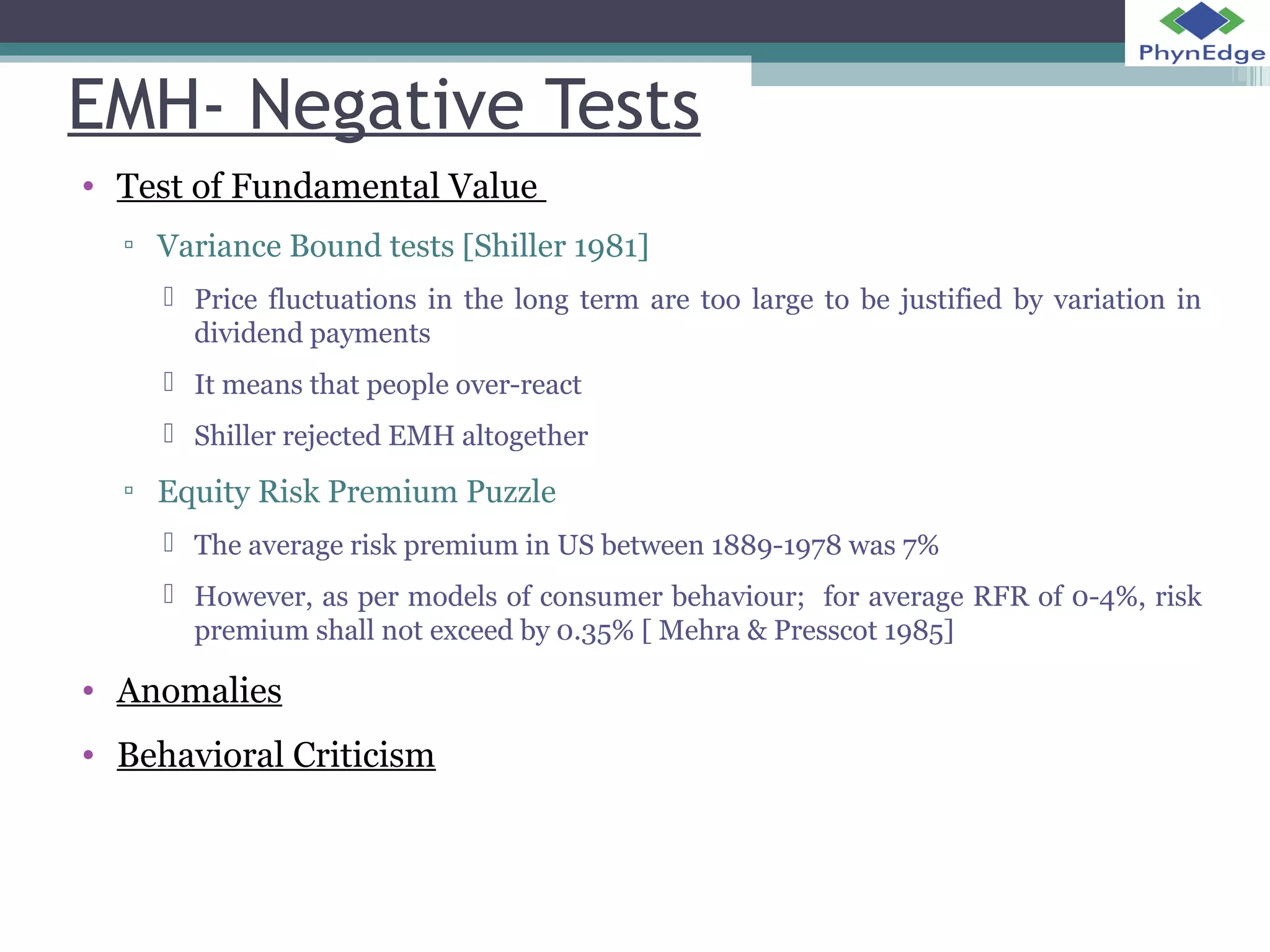 EMH- Negative Tests 
• Test of Fundamental Value 
▫ Variance Bound tests [Shiller 1981] 
 Price fluctuations in the long term are too large to be justified by variation in 
dividend payments 
 It means that people over-react 
 Shiller rejected EMH altogether 
▫ Equity Risk Premium Puzzle 
 The average risk premium in US between 1889-1978 was 7% 
 However, as per models of consumer behaviour; for average RFR of 0-4%, risk 
premium shall not exceed by 0.35% [ Mehra & Presscot 1985] 
• Anomalies 
• Behavioral Criticism 
 