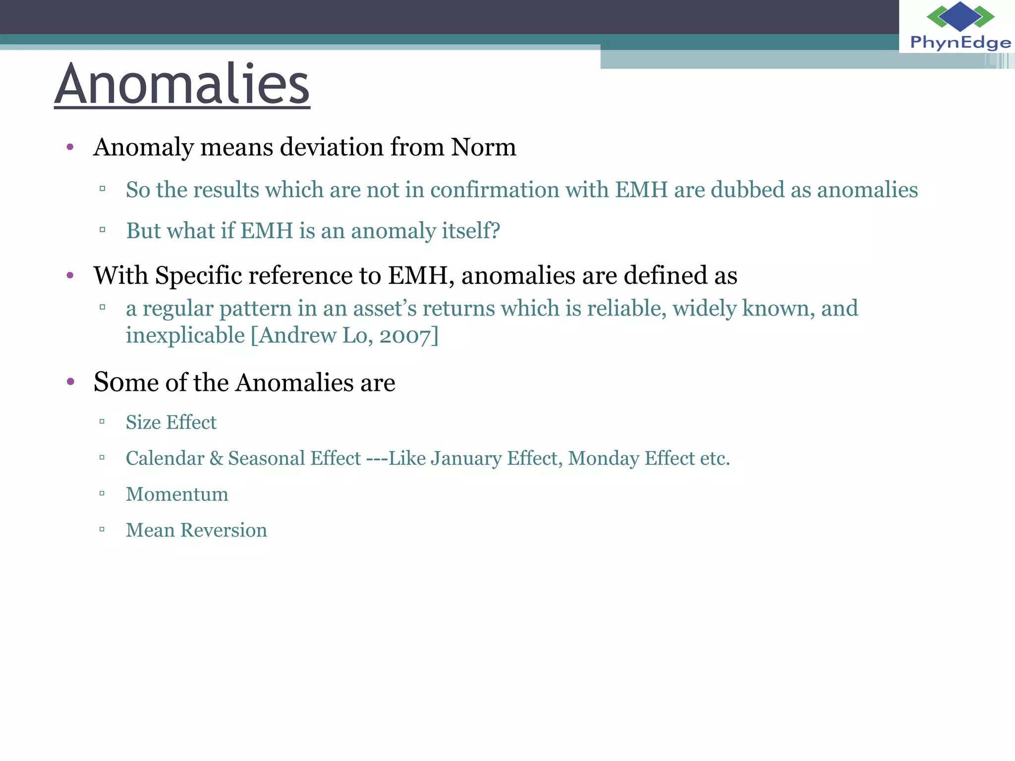 Anomalies 
• Anomaly means deviation from Norm 
▫ So the results which are not in confirmation with EMH are dubbed as anomalies 
▫ But what if EMH is an anomaly itself? 
• With Specific reference to EMH, anomalies are defined as 
▫ a regular pattern in an asset’s returns which is reliable, widely known, and 
inexplicable [Andrew Lo, 2007] 
• Some of the Anomalies are 
▫ Size Effect 
▫ Calendar & Seasonal Effect ---Like January Effect, Monday Effect etc. 
▫ Momentum 
▫ Mean Reversion 
 