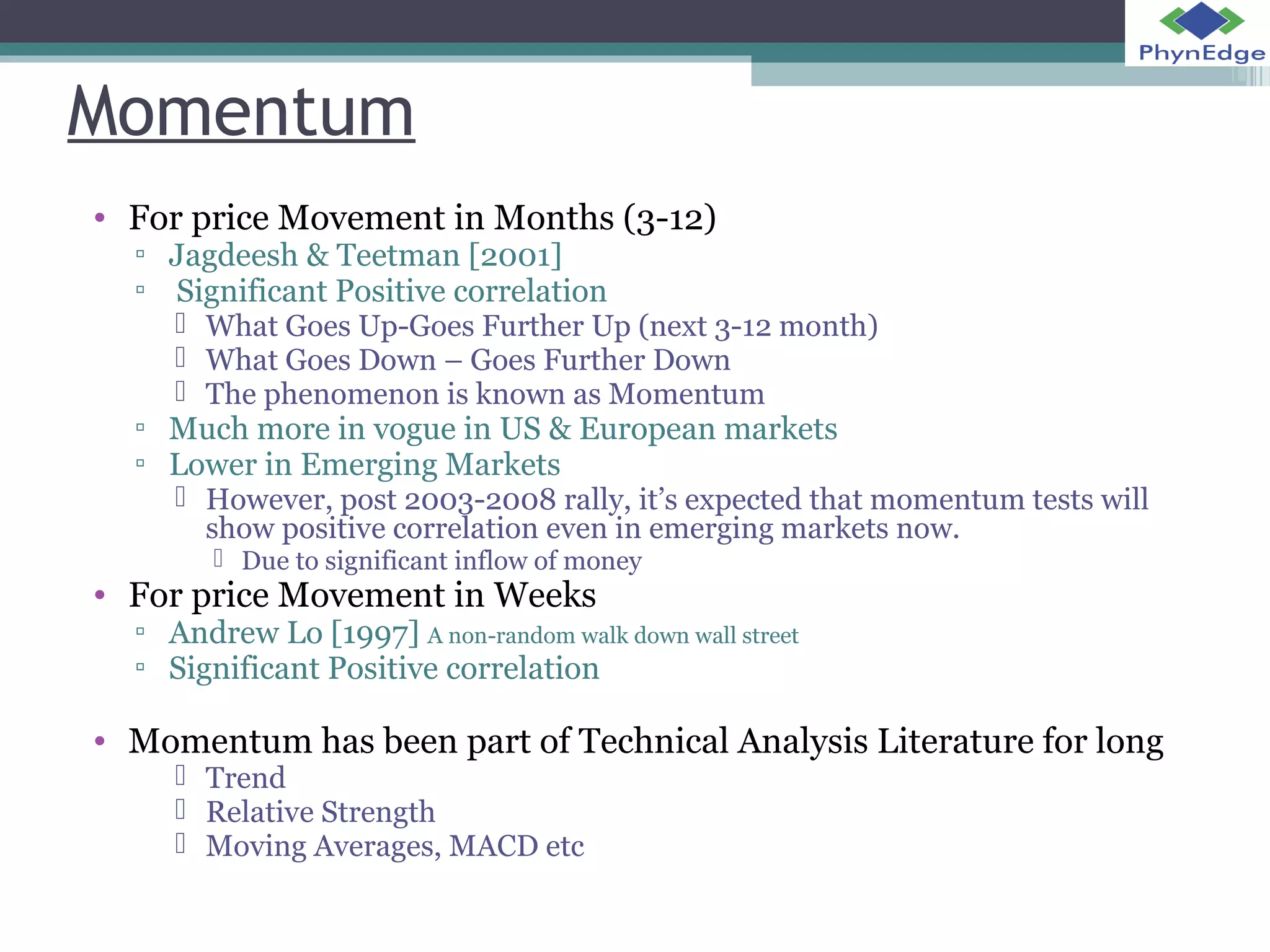 Momentum 
• For price Movement in Months (3-12) 
▫ Jagdeesh & Teetman [2001] 
▫ Significant Positive correlation 
 What Goes Up-Goes Further Up (next 3-12 month) 
 What Goes Down – Goes Further Down 
 The phenomenon is known as Momentum 
▫ Much more in vogue in US & European markets 
▫ Lower in Emerging Markets 
 However, post 2003-2008 rally, it’s expected that momentum tests will 
show positive correlation even in emerging markets now. 
 Due to significant inflow of money 
• For price Movement in Weeks 
▫ Andrew Lo [1997] A non-random walk down wall street 
▫ Significant Positive correlation 
• Momentum has been part of Technical Analysis Literature for long 
 Trend 
 Relative Strength 
 Moving Averages, MACD etc 
 