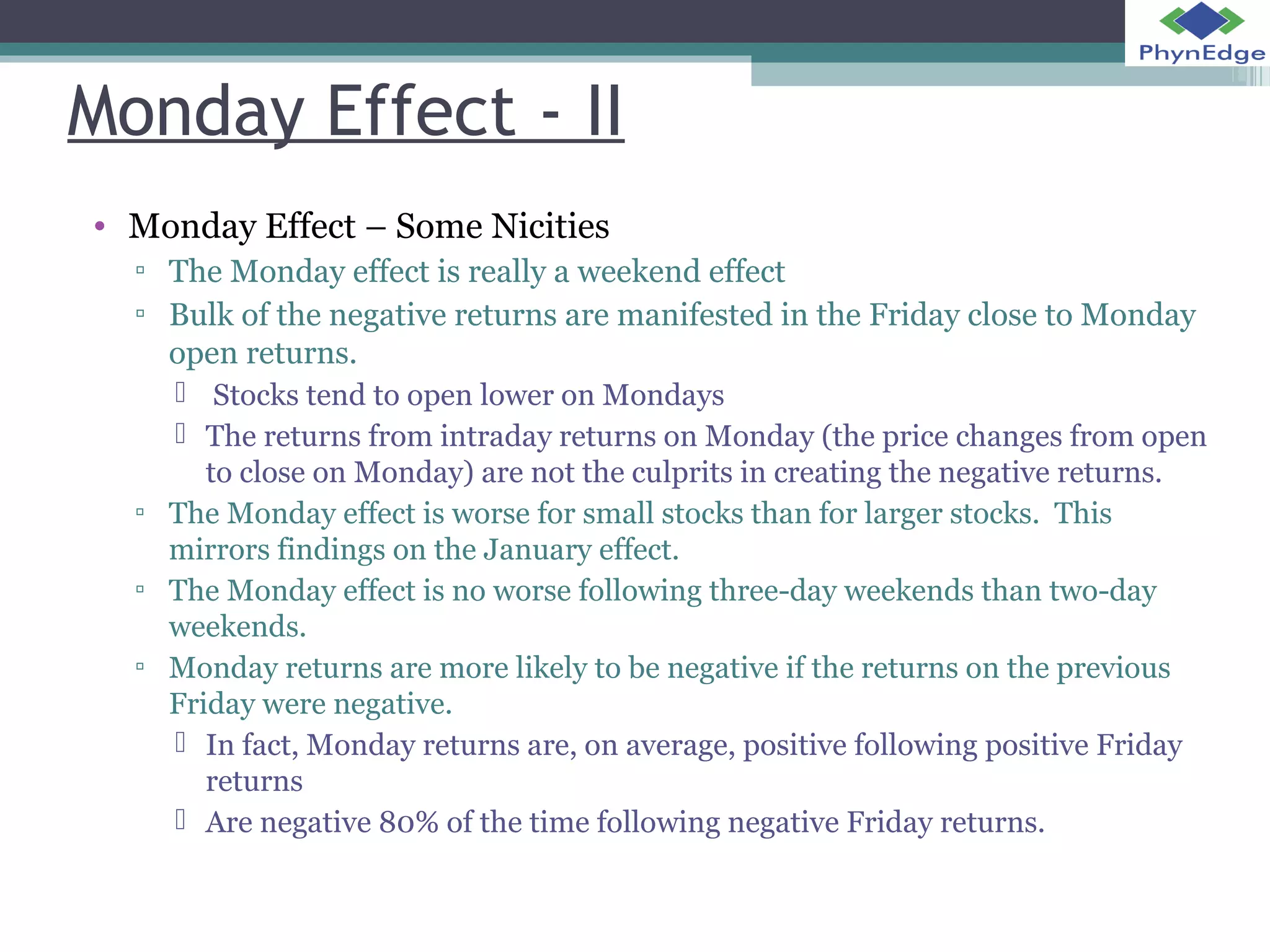 Monday Effect - II 
• Monday Effect – Some Nicities 
▫ The Monday effect is really a weekend effect 
▫ Bulk of the negative returns are manifested in the Friday close to Monday 
open returns. 
 Stocks tend to open lower on Mondays 
 The returns from intraday returns on Monday (the price changes from open 
to close on Monday) are not the culprits in creating the negative returns. 
▫ The Monday effect is worse for small stocks than for larger stocks. This 
mirrors findings on the January effect. 
▫ The Monday effect is no worse following three-day weekends than two-day 
weekends. 
▫ Monday returns are more likely to be negative if the returns on the previous 
Friday were negative. 
 In fact, Monday returns are, on average, positive following positive Friday 
returns 
 Are negative 80% of the time following negative Friday returns. 
 
