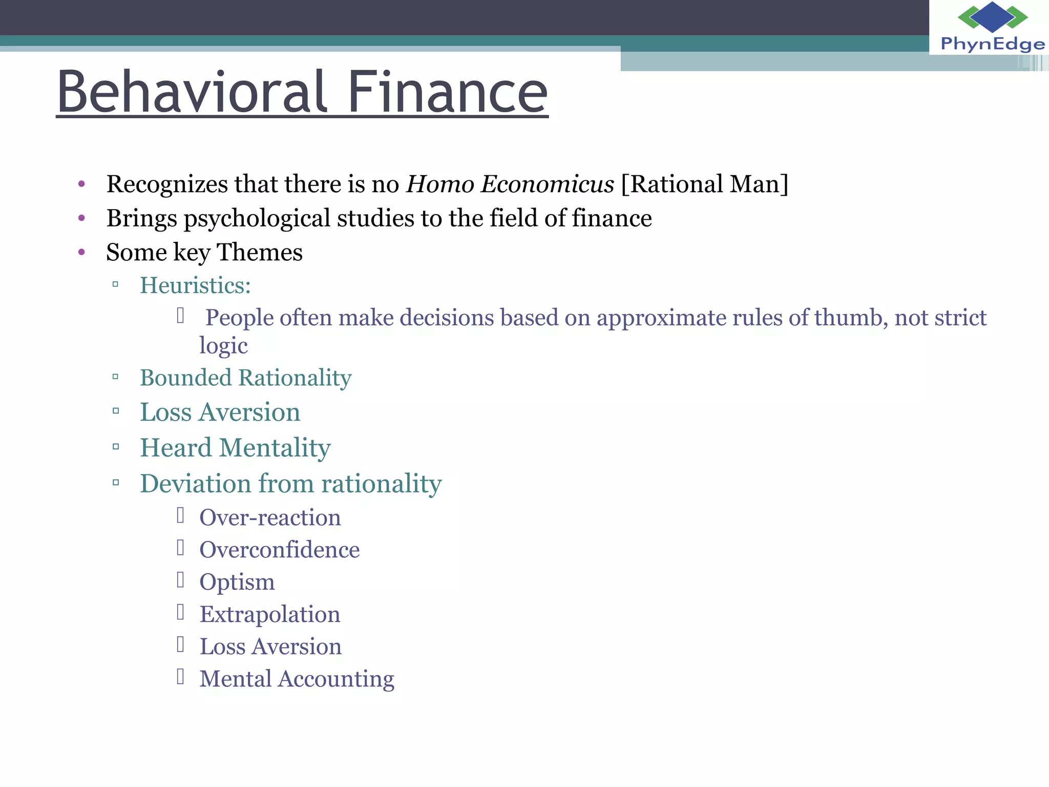 Behavioral Finance 
• Recognizes that there is no Homo Economicus [Rational Man] 
• Brings psychological studies to the field of finance 
• Some key Themes 
▫ Heuristics: 
 People often make decisions based on approximate rules of thumb, not strict 
logic 
▫ Bounded Rationality 
▫ Loss Aversion 
▫ Heard Mentality 
▫ Deviation from rationality 
 Over-reaction 
 Overconfidence 
 Optism 
 Extrapolation 
 Loss Aversion 
 Mental Accounting 
 