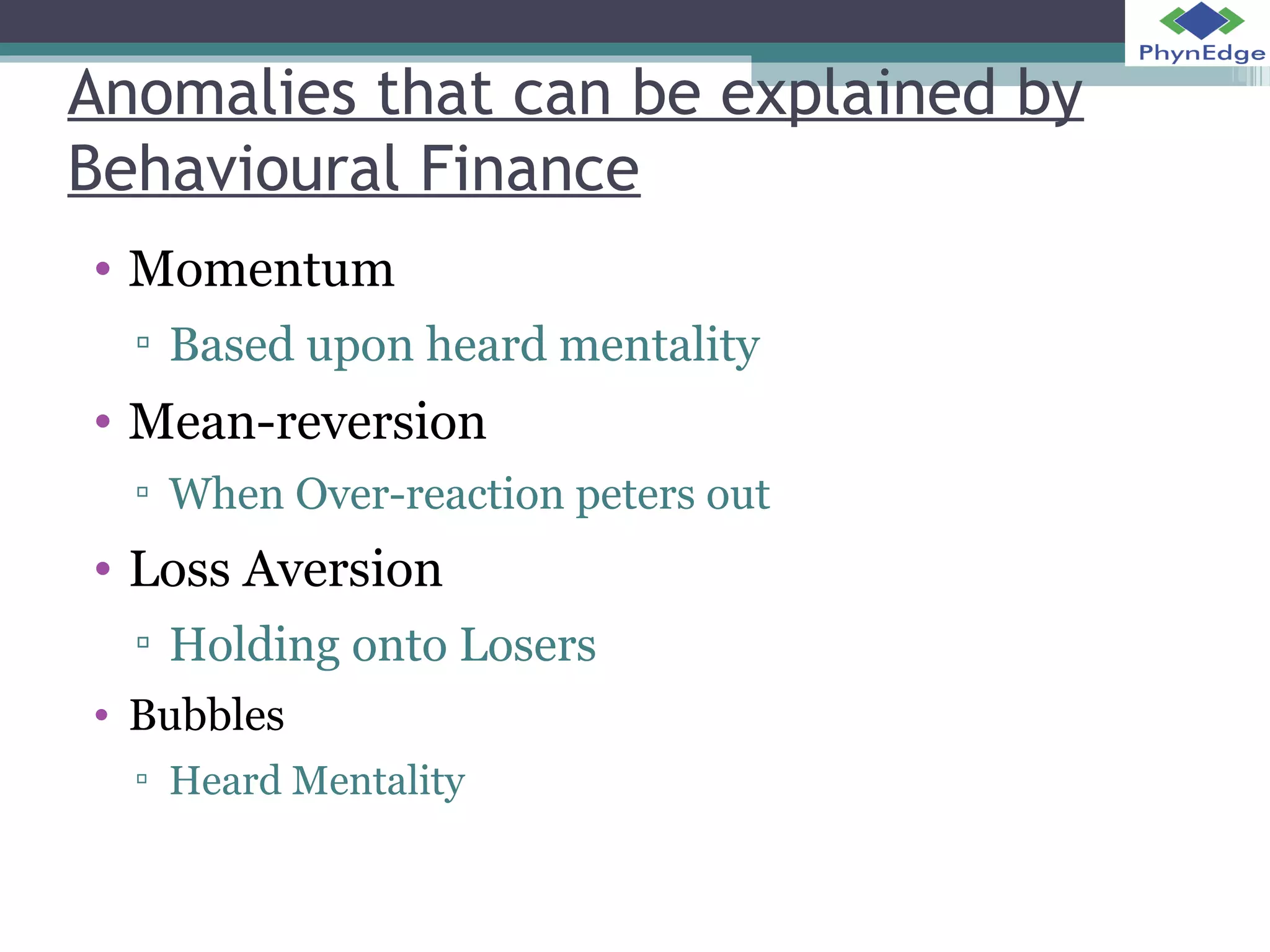 Anomalies that can be explained by 
Behavioural Finance 
• Momentum 
▫ Based upon heard mentality 
• Mean-reversion 
▫ When Over-reaction peters out 
• Loss Aversion 
▫ Holding onto Losers 
• Bubbles 
▫ Heard Mentality 
 