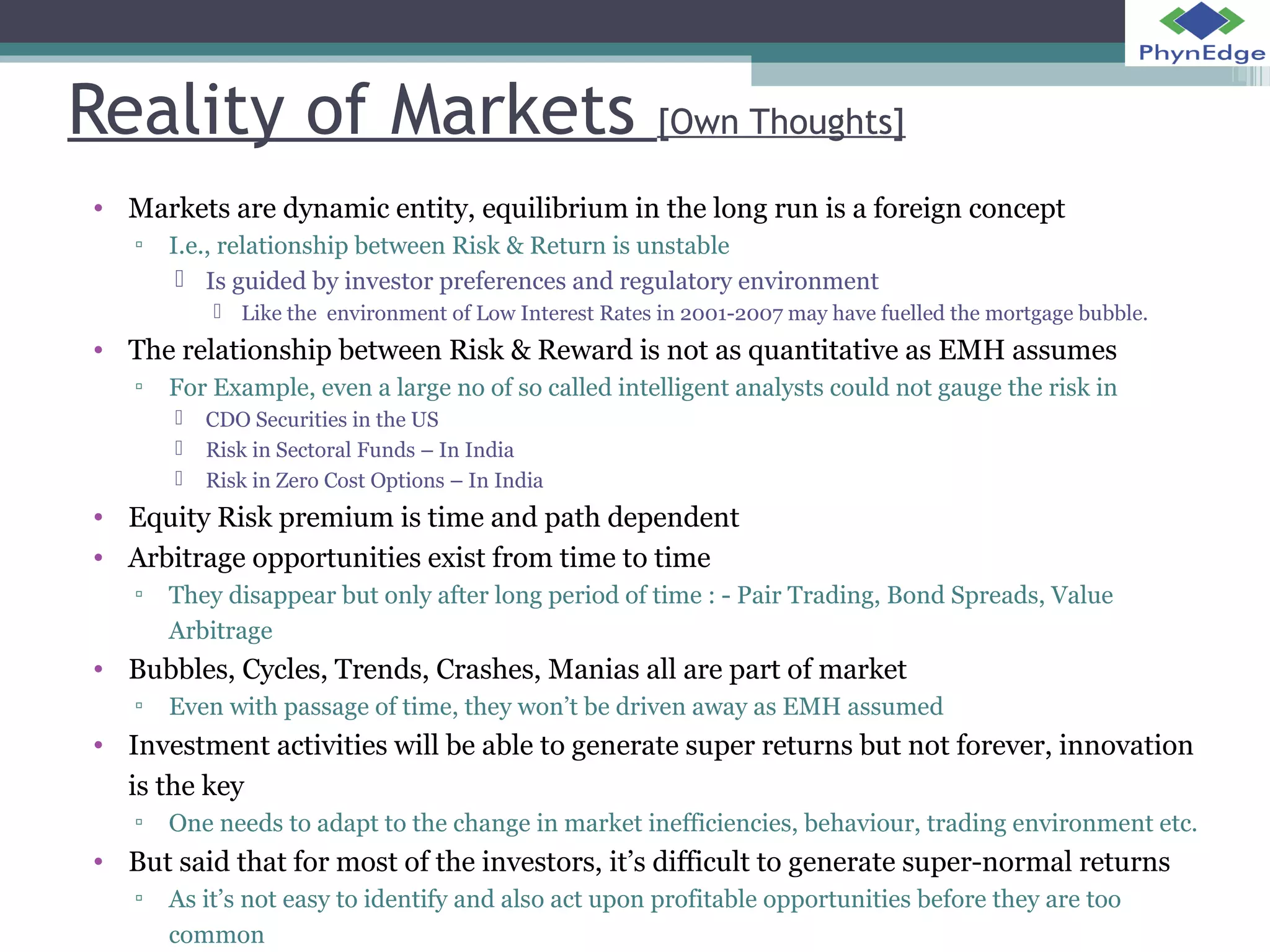 Reality of Markets [Own Thoughts] 
• Markets are dynamic entity, equilibrium in the long run is a foreign concept 
▫ I.e., relationship between Risk & Return is unstable 
 Is guided by investor preferences and regulatory environment 
 Like the environment of Low Interest Rates in 2001-2007 may have fuelled the mortgage bubble. 
• The relationship between Risk & Reward is not as quantitative as EMH assumes 
▫ For Example, even a large no of so called intelligent analysts could not gauge the risk in 
 CDO Securities in the US 
 Risk in Sectoral Funds – In India 
 Risk in Zero Cost Options – In India 
• Equity Risk premium is time and path dependent 
• Arbitrage opportunities exist from time to time 
▫ They disappear but only after long period of time : - Pair Trading, Bond Spreads, Value 
Arbitrage 
• Bubbles, Cycles, Trends, Crashes, Manias all are part of market 
▫ Even with passage of time, they won’t be driven away as EMH assumed 
• Investment activities will be able to generate super returns but not forever, innovation 
is the key 
▫ One needs to adapt to the change in market inefficiencies, behaviour, trading environment etc. 
• But said that for most of the investors, it’s difficult to generate super-normal returns 
▫ As it’s not easy to identify and also act upon profitable opportunities before they are too 
common 
 