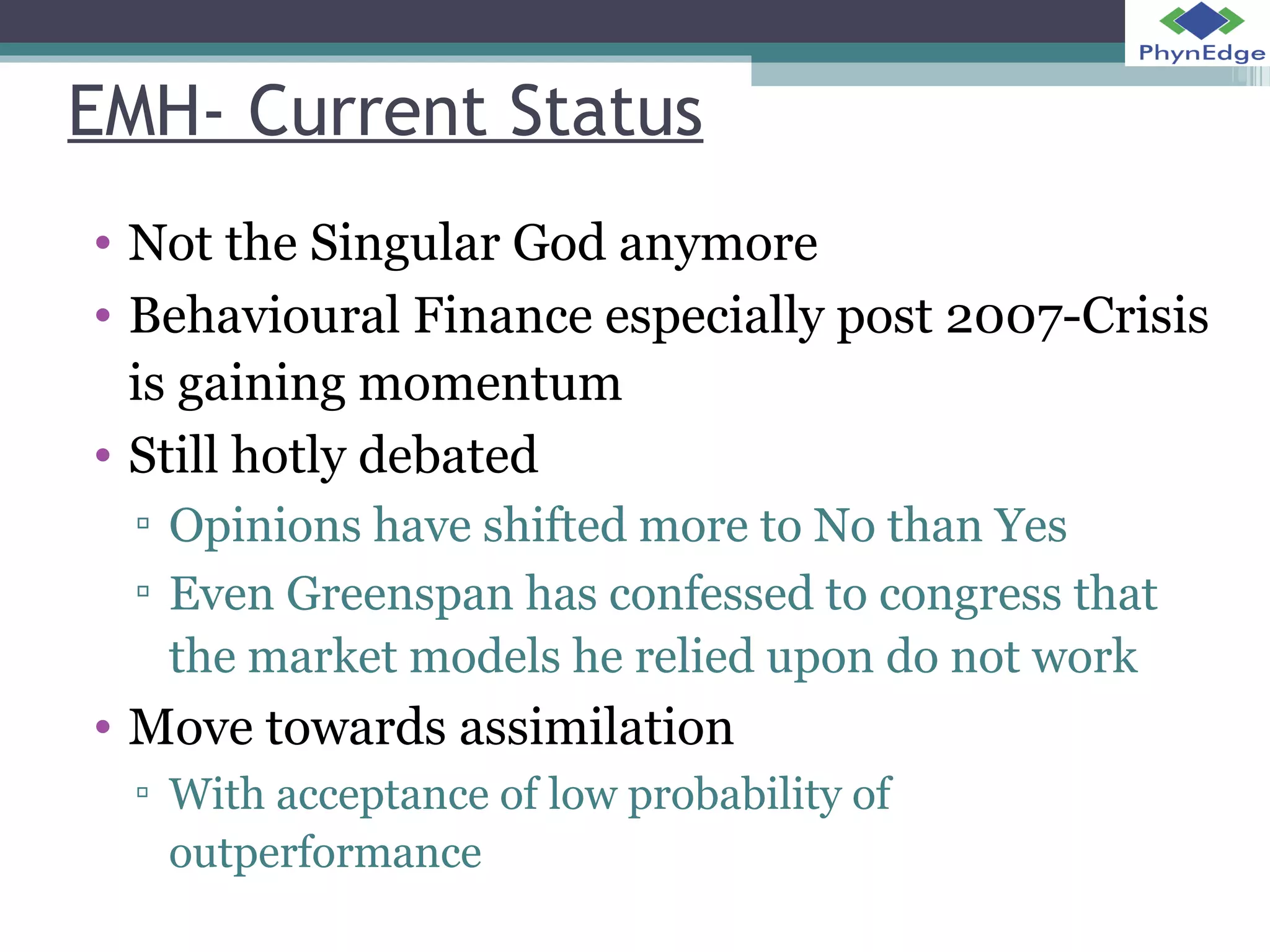 EMH- Current Status 
• Not the Singular God anymore 
• Behavioural Finance especially post 2007-Crisis 
is gaining momentum 
• Still hotly debated 
▫ Opinions have shifted more to No than Yes 
▫ Even Greenspan has confessed to congress that 
the market models he relied upon do not work 
• Move towards assimilation 
▫ With acceptance of low probability of 
outperformance 
 
