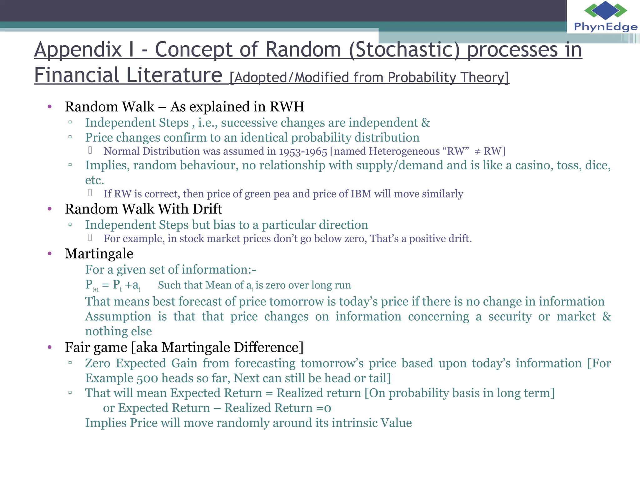 Appendix I - Concept of Random (Stochastic) processes in 
Financial Literature [Adopted/Modified from Probability Theory] 
• Random Walk – As explained in RWH 
▫ Independent Steps , i.e., successive changes are independent & 
▫ Price changes confirm to an identical probability distribution 
 Normal Distribution was assumed in 1953-1965 [named Heterogeneous “RW” ≠ RW] 
▫ Implies, random behaviour, no relationship with supply/demand and is like a casino, toss, dice, 
etc. 
 If RW is correct, then price of green pea and price of IBM will move similarly 
• Random Walk With Drift 
▫ Independent Steps but bias to a particular direction 
 For example, in stock market prices don’t go below zero, That’s a positive drift. 
• Martingale 
For a given set of information:- 
Pt+1 = Pt +at Such that Mean of at is zero over long run 
That means best forecast of price tomorrow is today’s price if there is no change in information 
Assumption is that that price changes on information concerning a security or market & 
nothing else 
• Fair game [aka Martingale Difference] 
▫ Zero Expected Gain from forecasting tomorrow’s price based upon today’s information [For 
Example 500 heads so far, Next can still be head or tail] 
▫ That will mean Expected Return = Realized return [On probability basis in long term] 
or Expected Return – Realized Return =0 
Implies Price will move randomly around its intrinsic Value 
 