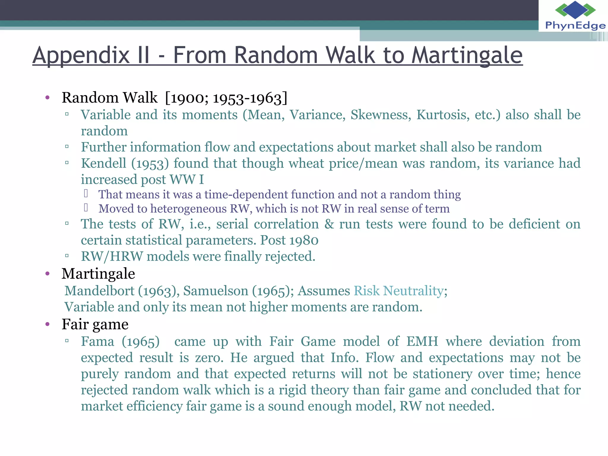 Appendix II - From Random Walk to Martingale 
• Random Walk [1900; 1953-1963] 
▫ Variable and its moments (Mean, Variance, Skewness, Kurtosis, etc.) also shall be 
random 
▫ Further information flow and expectations about market shall also be random 
▫ Kendell (1953) found that though wheat price/mean was random, its variance had 
increased post WW I 
 That means it was a time-dependent function and not a random thing 
 Moved to heterogeneous RW, which is not RW in real sense of term 
▫ The tests of RW, i.e., serial correlation & run tests were found to be deficient on 
certain statistical parameters. Post 1980 
▫ RW/HRW models were finally rejected. 
• Martingale 
Mandelbort (1963), Samuelson (1965); Assumes Risk Neutrality; 
Variable and only its mean not higher moments are random. 
• Fair game 
▫ Fama (1965) came up with Fair Game model of EMH where deviation from 
expected result is zero. He argued that Info. Flow and expectations may not be 
purely random and that expected returns will not be stationery over time; hence 
rejected random walk which is a rigid theory than fair game and concluded that for 
market efficiency fair game is a sound enough model, RW not needed. 
 