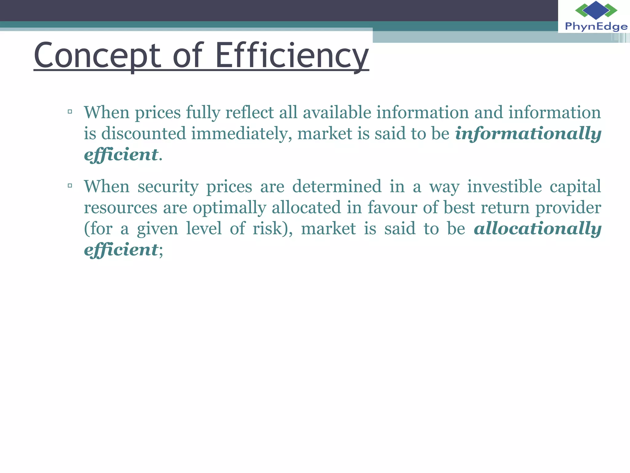 Concept of Efficiency 
▫ When prices fully reflect all available information and information 
is discounted immediately, market is said to be informationally 
efficient. 
▫ When security prices are determined in a way investible capital 
resources are optimally allocated in favour of best return provider 
(for a given level of risk), market is said to be allocationally 
efficient; 
 