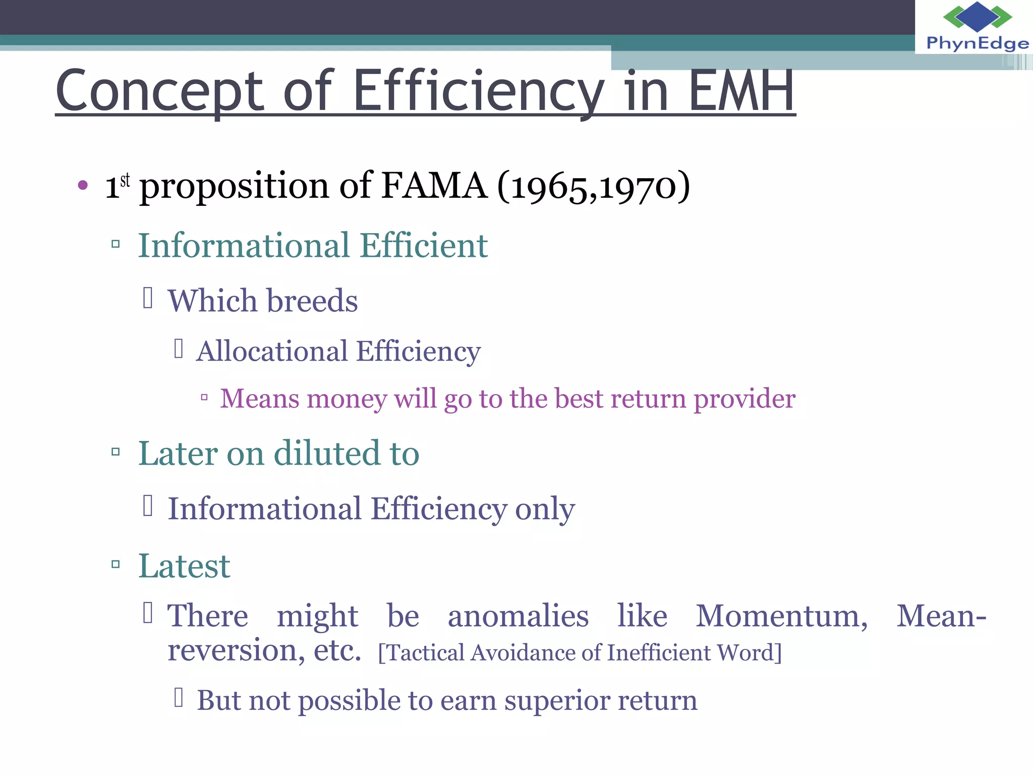 Concept of Efficiency in EMH 
• 1st proposition of FAMA (1965,1970) 
▫ Informational Efficient 
 Which breeds 
 Allocational Efficiency 
▫ Means money will go to the best return provider 
▫ Later on diluted to 
 Informational Efficiency only 
▫ Latest 
 There might be anomalies like Momentum, Mean-reversion, 
etc. [Tactical Avoidance of Inefficient Word] 
 But not possible to earn superior return 
 