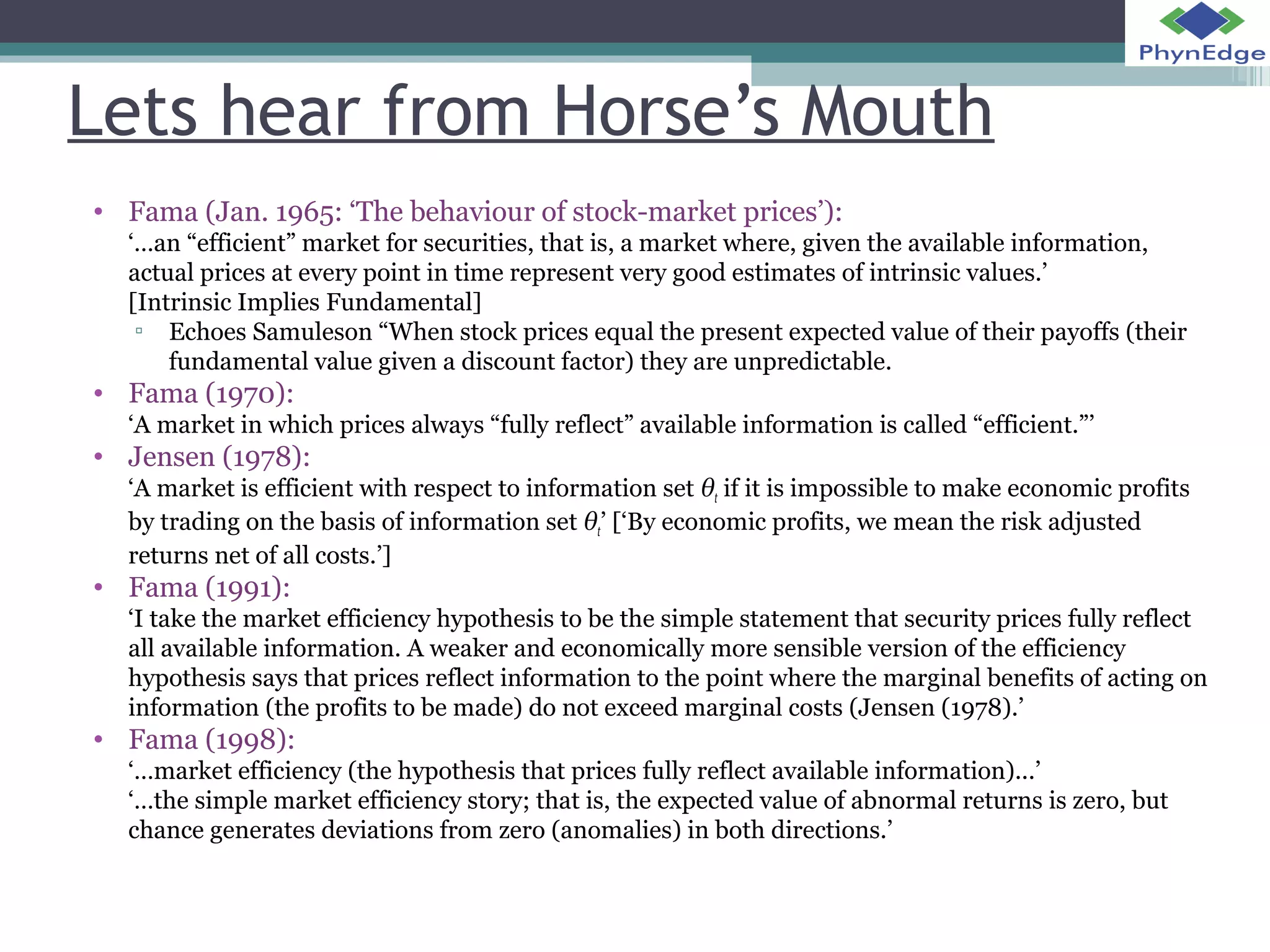 Lets hear from Horse’s Mouth 
• Fama (Jan. 1965: ‘The behaviour of stock-market prices’): 
‘…an “efficient” market for securities, that is, a market where, given the available information, 
actual prices at every point in time represent very good estimates of intrinsic values.’ 
[Intrinsic Implies Fundamental] 
▫ Echoes Samuleson “When stock prices equal the present expected value of their payoffs (their 
fundamental value given a discount factor) they are unpredictable. 
• Fama (1970): 
‘A market in which prices always “fully reflect” available information is called “efficient.”’ 
• Jensen (1978): 
‘A market is efficient with respect to information set θt if it is impossible to make economic profits 
by trading on the basis of information set θt’ [‘By economic profits, we mean the risk adjusted 
returns net of all costs.’] 
• Fama (1991): 
‘I take the market efficiency hypothesis to be the simple statement that security prices fully reflect 
all available information. A weaker and economically more sensible version of the efficiency 
hypothesis says that prices reflect information to the point where the marginal benefits of acting on 
information (the profits to be made) do not exceed marginal costs (Jensen (1978).’ 
• Fama (1998): 
‘…market efficiency (the hypothesis that prices fully reflect available information)...’ 
‘…the simple market efficiency story; that is, the expected value of abnormal returns is zero, but 
chance generates deviations from zero (anomalies) in both directions.’ 
 