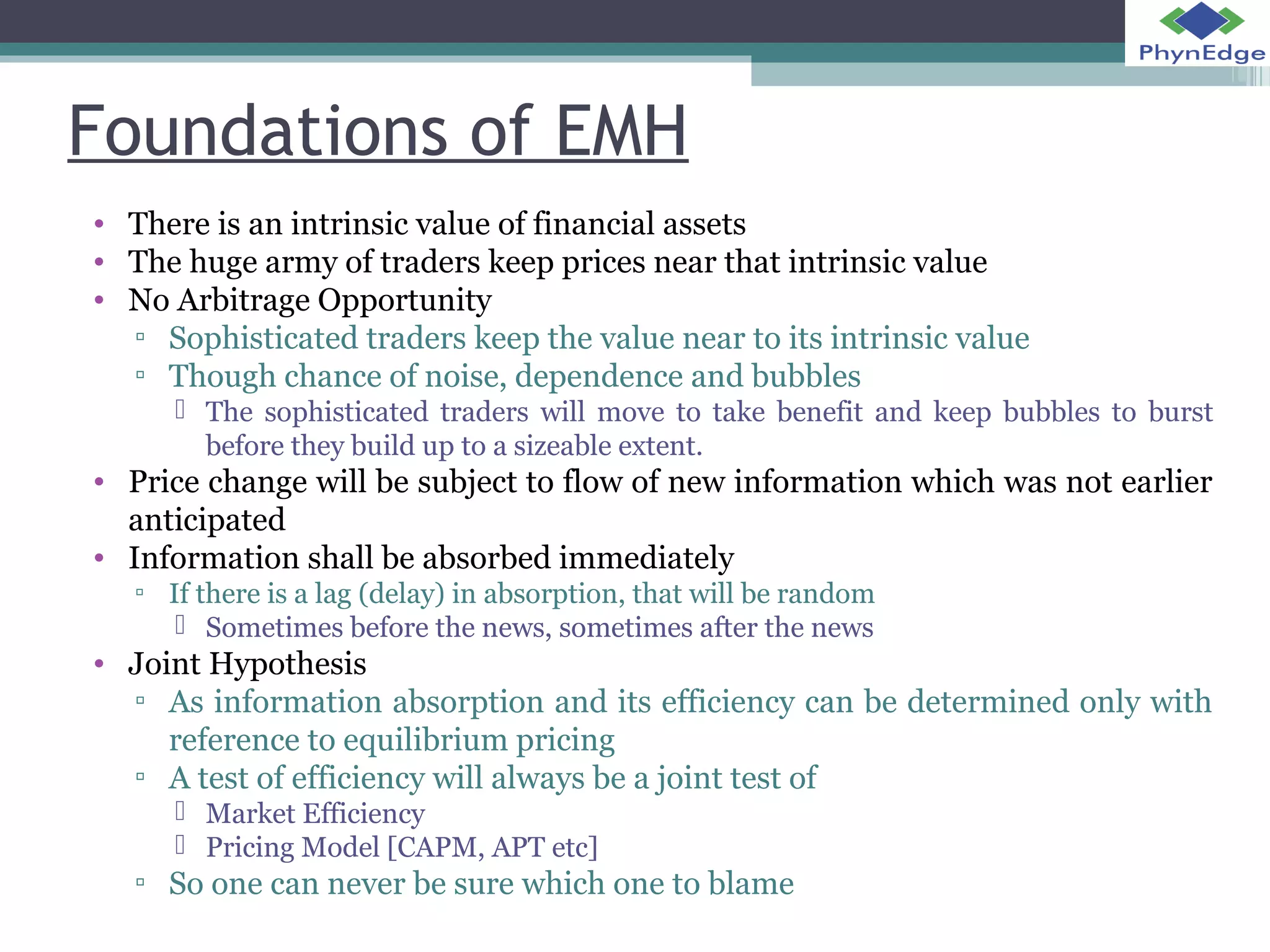 Foundations of EMH 
• There is an intrinsic value of financial assets 
• The huge army of traders keep prices near that intrinsic value 
• No Arbitrage Opportunity 
▫ Sophisticated traders keep the value near to its intrinsic value 
▫ Though chance of noise, dependence and bubbles 
 The sophisticated traders will move to take benefit and keep bubbles to burst 
before they build up to a sizeable extent. 
• Price change will be subject to flow of new information which was not earlier 
anticipated 
• Information shall be absorbed immediately 
▫ If there is a lag (delay) in absorption, that will be random 
 Sometimes before the news, sometimes after the news 
• Joint Hypothesis 
▫ As information absorption and its efficiency can be determined only with 
reference to equilibrium pricing 
▫ A test of efficiency will always be a joint test of 
 Market Efficiency 
 Pricing Model [CAPM, APT etc] 
▫ So one can never be sure which one to blame 
 