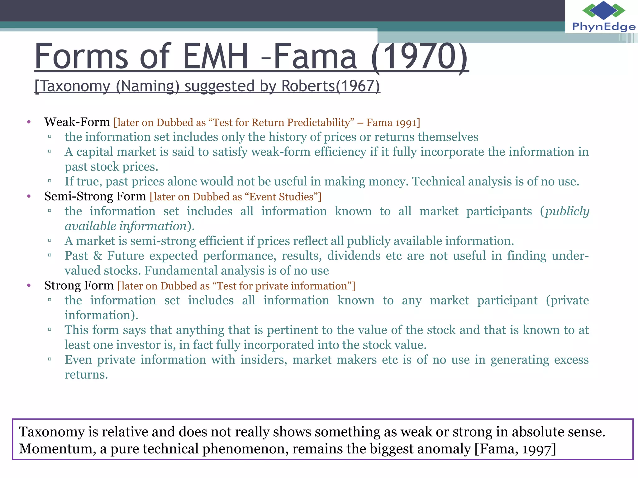 Forms of EMH –Fama (1970) 
[Taxonomy (Naming) suggested by Roberts(1967) 
• Weak-Form [later on Dubbed as “Test for Return Predictability” – Fama 1991] 
▫ the information set includes only the history of prices or returns themselves 
▫ A capital market is said to satisfy weak-form efficiency if it fully incorporate the information in 
past stock prices. 
▫ If true, past prices alone would not be useful in making money. Technical analysis is of no use. 
• Semi-Strong Form [later on Dubbed as “Event Studies”] 
▫ the information set includes all information known to all market participants (publicly 
available information). 
▫ A market is semi-strong efficient if prices reflect all publicly available information. 
▫ Past & Future expected performance, results, dividends etc are not useful in finding under-valued 
stocks. Fundamental analysis is of no use 
• Strong Form [later on Dubbed as “Test for private information”] 
▫ the information set includes all information known to any market participant (private 
information). 
▫ This form says that anything that is pertinent to the value of the stock and that is known to at 
least one investor is, in fact fully incorporated into the stock value. 
▫ Even private information with insiders, market makers etc is of no use in generating excess 
returns. 
Taxonomy is relative and does not really shows something as weak or strong in absolute sense. 
Momentum, a pure technical phenomenon, remains the biggest anomaly [Fama, 1997] 
 