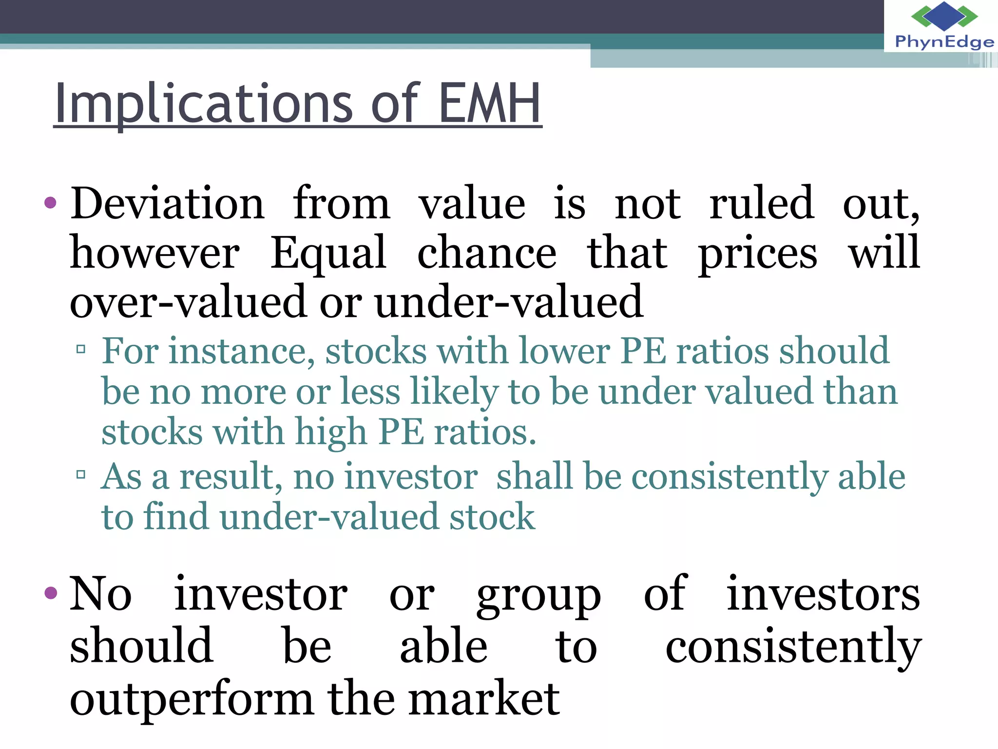 Implications of EMH 
• Deviation from value is not ruled out, 
however Equal chance that prices will 
over-valued or under-valued 
▫ For instance, stocks with lower PE ratios should 
be no more or less likely to be under valued than 
stocks with high PE ratios. 
▫ As a result, no investor shall be consistently able 
to find under-valued stock 
•No investor or group of investors 
should be able to consistently 
outperform the market 
 