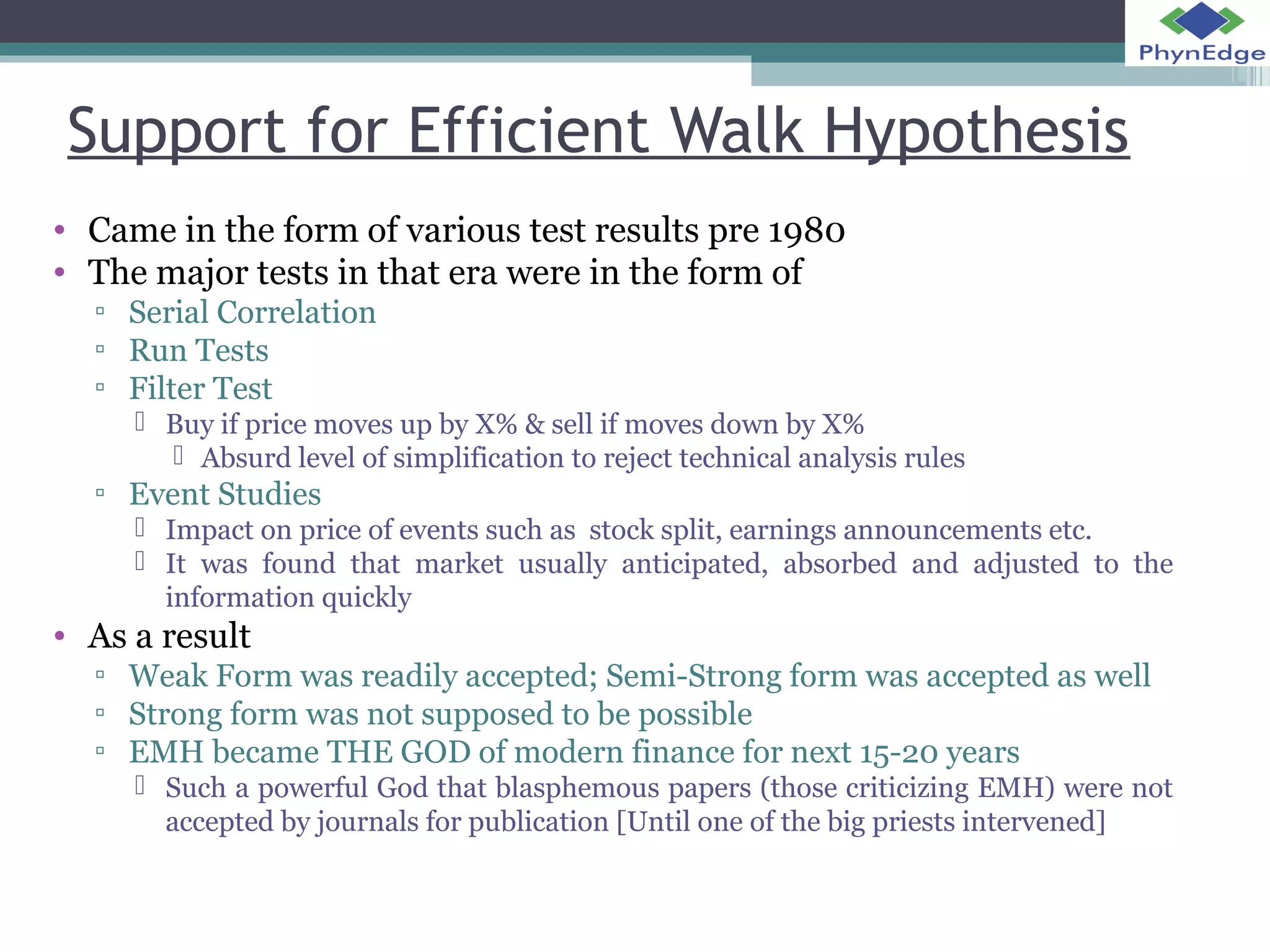 Support for Efficient Walk Hypothesis 
• Came in the form of various test results pre 1980 
• The major tests in that era were in the form of 
▫ Serial Correlation 
▫ Run Tests 
▫ Filter Test 
 Buy if price moves up by X% & sell if moves down by X% 
 Absurd level of simplification to reject technical analysis rules 
▫ Event Studies 
 Impact on price of events such as stock split, earnings announcements etc. 
 It was found that market usually anticipated, absorbed and adjusted to the 
information quickly 
• As a result 
▫ Weak Form was readily accepted; Semi-Strong form was accepted as well 
▫ Strong form was not supposed to be possible 
▫ EMH became THE GOD of modern finance for next 15-20 years 
 Such a powerful God that blasphemous papers (those criticizing EMH) were not 
accepted by journals for publication [Until one of the big priests intervened] 
 
