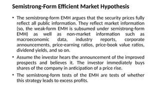 Semistrong-Form Efficient Market Hypothesis
• The semistrong-form EMH argues that the security prices fully
reflect all public information. They reflect market information
(so, the weak-form EMH is subsumed under semistrong-form
EMH) as well as non-market information such as
macroeconomic data, industry reports, corporate
announcements, price-earning ratios, price-book value ratios,
dividend yields, and so on.
• Assume the investor hears the announcement of the improved
prospects and believes it. The investor immediately buys
shares of the company in anticipation of a price rise.
• The semistrong-form tests of the EMH are tests of whether
this strategy leads to excess profits.
 