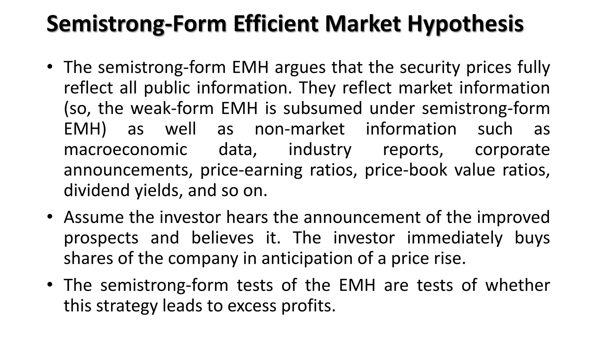 Semistrong-Form Efficient Market Hypothesis
• The semistrong-form EMH argues that the security prices fully
reflect all public information. They reflect market information
(so, the weak-form EMH is subsumed under semistrong-form
EMH) as well as non-market information such as
macroeconomic data, industry reports, corporate
announcements, price-earning ratios, price-book value ratios,
dividend yields, and so on.
• Assume the investor hears the announcement of the improved
prospects and believes it. The investor immediately buys
shares of the company in anticipation of a price rise.
• The semistrong-form tests of the EMH are tests of whether
this strategy leads to excess profits.
 