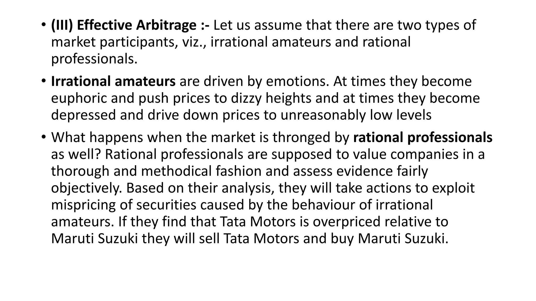 • (III) Effective Arbitrage :- Let us assume that there are two types of
market participants, viz., irrational amateurs and rational
professionals.
• Irrational amateurs are driven by emotions. At times they become
euphoric and push prices to dizzy heights and at times they become
depressed and drive down prices to unreasonably low levels
• What happens when the market is thronged by rational professionals
as well? Rational professionals are supposed to value companies in a
thorough and methodical fashion and assess evidence fairly
objectively. Based on their analysis, they will take actions to exploit
mispricing of securities caused by the behaviour of irrational
amateurs. If they find that Tata Motors is overpriced relative to
Maruti Suzuki they will sell Tata Motors and buy Maruti Suzuki.
 