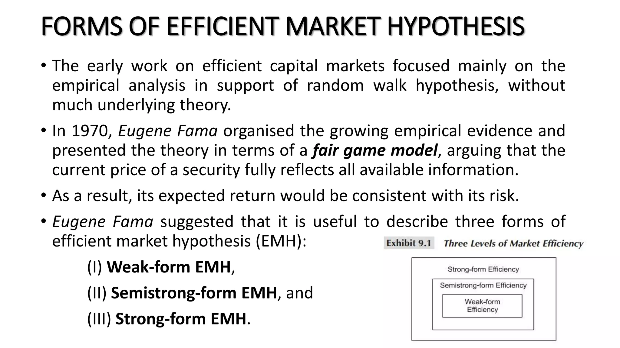 FORMS OF EFFICIENT MARKET HYPOTHESIS
• The early work on efficient capital markets focused mainly on the
empirical analysis in support of random walk hypothesis, without
much underlying theory.
• In 1970, Eugene Fama organised the growing empirical evidence and
presented the theory in terms of a fair game model, arguing that the
current price of a security fully reflects all available information.
• As a result, its expected return would be consistent with its risk.
• Eugene Fama suggested that it is useful to describe three forms of
efficient market hypothesis (EMH):
(I) Weak-form EMH,
(II) Semistrong-form EMH, and
(III) Strong-form EMH.
 