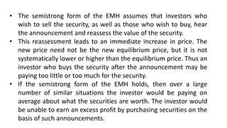 • The semistrong form of the EMH assumes that investors who
wish to sell the security, as well as those who wish to buy, hear
the announcement and reassess the value of the security.
• This reassessment leads to an immediate increase in price. The
new price need not be the new equilibrium price, but it is not
systematically lower or higher than the equilibrium price. Thus an
investor who buys the security after the announcement may be
paying too little or too much for the security.
• If the semistrong form of the EMH holds, then over a large
number of similar situations the investor would be paying on
average about what the securities are worth. The investor would
be unable to earn an excess profit by purchasing securities on the
basis of such announcements.
 