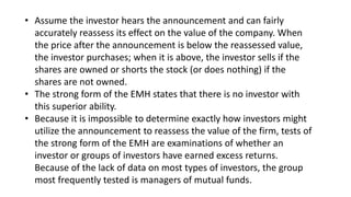 • Assume the investor hears the announcement and can fairly
accurately reassess its effect on the value of the company. When
the price after the announcement is below the reassessed value,
the investor purchases; when it is above, the investor sells if the
shares are owned or shorts the stock (or does nothing) if the
shares are not owned.
• The strong form of the EMH states that there is no investor with
this superior ability.
• Because it is impossible to determine exactly how investors might
utilize the announcement to reassess the value of the firm, tests of
the strong form of the EMH are examinations of whether an
investor or groups of investors have earned excess returns.
Because of the lack of data on most types of investors, the group
most frequently tested is managers of mutual funds.
 