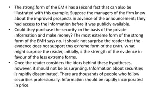 • The strong form of the EMH has a second fact that can also be
illustrated with this example. Suppose the managers of the firm knew
about the improved prospects in advance of the announcement; they
had access to the information before it was publicly available.
• Could they purchase the security on the basis of the private
information and make money? The most extreme form of the strong
form of the EMH says no. It should not surprise the reader that the
evidence does not support this extreme form of the EMH. What
might surprise the reader, initially, is the strength of the evidence in
favour of the less extreme forms.
• Once the reader considers the ideas behind these hypotheses,
however, it should not be as surprising. Information about securities
is rapidly disseminated. There are thousands of people who follow
securities professionally. Information should be rapidly incorporated
in price
 
