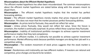 Misconceptions about the Efficient Market Hypothesis
The efficient market hypothesis has often been misunderstood. The common misconceptions
about the efficient market hypothesis are stated below along with the answers meant to
dispel them.
Misconception : The efficient market hypothesis implies that the market has perfect
forecasting abilities.
Answer : The efficient market hypothesis merely implies that prices impound all available
information. This does not mean that the market possesses perfect forecasting abilities.
Misconception : As prices tend to fluctuate, they would not reflect fair value.
Answer : Unless prices fluctuate, they would not reflect fair value. Since the future is
uncertain, the market is continually surprised. As prices reflect these surprises they fluctuate.
Misconception : Inability of institutional portfolio managers to achieve superior investment
performance implies that they lack competence.
Answer : In an efficient market, it is ordinarily not possible to achieve superior investment
performance. Market efficiency exists because portfolio managers are doing their job well in a
competitive setting.
Misconception : The random movement of stock prices suggests that the stock market is
irrational.
Answer : Randomness and irrationality are two different matters. If investors are rational and
competitive, price changes are bound to be random.
 