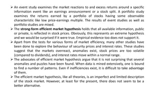  An event study examines the market reactions to and excess returns around a specific
information event like an earnings announcement or a stock split. A portfolio study
examines the returns earned by a portfolio of stocks having some observable
characteristic like low price-earnings multiple. The results of event studies as well as
portfolio studies are mixed.
 The strong-form efficient market hypothesis holds that all available information, public
or private, is reflected in stock prices. Obviously, this represents an extreme hypothesis
and we would be surprised if it were true. Empirical evidence too does not support it.
 Apart from the tests for various forms of market efficiency, many other studies have
been done to explore the behaviour of security prices and interest rates. These studies
suggest that the markets overreact, anomalies exist, stock prices are too volatile
(compared to dividends), and interest rates move within a normal range.
 The advocates of efficient market hypothesis argue that it is not surprising that several
anomalies and puzzles have been found. When data is mined extensively, one is bound
to find a number of patterns. Even if inefficiencies exist, it is difficult to take advantage
of them.
 The efficient market hypothesis, like all theories, is an imperfect and limited description
of the stock market. However, at least for the present, there does not seem to be a
better alternative.
 