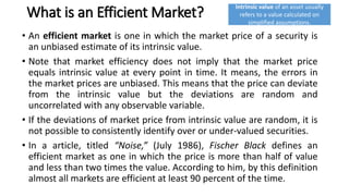 What is an Efficient Market?
• An efficient market is one in which the market price of a security is
an unbiased estimate of its intrinsic value.
• Note that market efficiency does not imply that the market price
equals intrinsic value at every point in time. It means, the errors in
the market prices are unbiased. This means that the price can deviate
from the intrinsic value but the deviations are random and
uncorrelated with any observable variable.
• If the deviations of market price from intrinsic value are random, it is
not possible to consistently identify over or under-valued securities.
• In a article, titled “Noise,” (July 1986), Fischer Black defines an
efficient market as one in which the price is more than half of value
and less than two times the value. According to him, by this definition
almost all markets are efficient at least 90 percent of the time.
Intrinsic value of an asset usually
refers to a value calculated on
simplified assumptions.
 