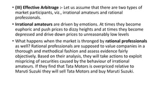 • (III) Effective Arbitrage :- Let us assume that there are two types of
market participants, viz., irrational amateurs and rational
professionals.
• Irrational amateurs are driven by emotions. At times they become
euphoric and push prices to dizzy heights and at times they become
depressed and drive down prices to unreasonably low levels
• What happens when the market is thronged by rational professionals
as well? Rational professionals are supposed to value companies in a
thorough and methodical fashion and assess evidence fairly
objectively. Based on their analysis, they will take actions to exploit
mispricing of securities caused by the behaviour of irrational
amateurs. If they find that Tata Motors is overpriced relative to
Maruti Suzuki they will sell Tata Motors and buy Maruti Suzuki.
 