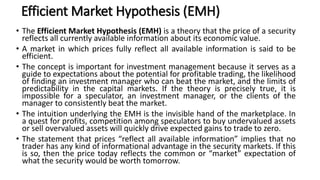 Efficient Market Hypothesis (EMH)
• The Efficient Market Hypothesis (EMH) is a theory that the price of a security
reflects all currently available information about its economic value.
• A market in which prices fully reflect all available information is said to be
efficient.
• The concept is important for investment management because it serves as a
guide to expectations about the potential for profitable trading, the likelihood
of finding an investment manager who can beat the market, and the limits of
predictability in the capital markets. If the theory is precisely true, it is
impossible for a speculator, an investment manager, or the clients of the
manager to consistently beat the market.
• The intuition underlying the EMH is the invisible hand of the marketplace. In
a quest for profits, competition among speculators to buy undervalued assets
or sell overvalued assets will quickly drive expected gains to trade to zero.
• The statement that prices “reflect all available information” implies that no
trader has any kind of informational advantage in the security markets. If this
is so, then the price today reflects the common or “market” expectation of
what the security would be worth tomorrow.
 