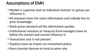 Assumptions of EMH
• Market is supreme and no individual investor or group can
influence it.
• All investors have the same information and nobody has to
prior knowledge.
• Stock prices discount all the information quickly.
• Institutional investors or measure fund managers have to
follow the market and cannot influence it.
• Transaction cost is not present.
• Taxation have no impact on investment policy.
• Every investor borrow or lend at same rate.
 