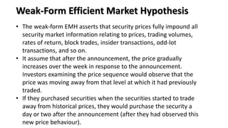 • The weak-form EMH asserts that security prices fully impound all
security market information relating to prices, trading volumes,
rates of return, block trades, insider transactions, odd-lot
transactions, and so on.
• It assume that after the announcement, the price gradually
increases over the week in response to the announcement.
Investors examining the price sequence would observe that the
price was moving away from that level at which it had previously
traded.
• If they purchased securities when the securities started to trade
away from historical prices, they would purchase the security a
day or two after the announcement (after they had observed this
new price behaviour).
Weak-Form Efficient Market Hypothesis
 