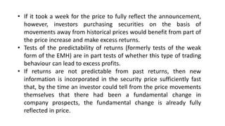 • If it took a week for the price to fully reflect the announcement,
however, investors purchasing securities on the basis of
movements away from historical prices would benefit from part of
the price increase and make excess returns.
• Tests of the predictability of returns (formerly tests of the weak
form of the EMH) are in part tests of whether this type of trading
behaviour can lead to excess profits.
• If returns are not predictable from past returns, then new
information is incorporated in the security price sufficiently fast
that, by the time an investor could tell from the price movements
themselves that there had been a fundamental change in
company prospects, the fundamental change is already fully
reflected in price.
 
