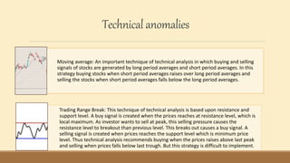 Technicalanomalies
Moving average: An important technique of technical analysis in which buying and selling
signals of stocks are generated by long period averages and short period averages. In this
strategy buying stocks when short period averages raises over long period averages and
selling the stocks when short period averages falls below the long period averages.
Trading Range Break: This technique of technical analysis is based upon resistance and
support level. A buy signal is created when the prices reaches at resistance level, which is
local maximum. As investor wants to sell at peak, this selling pressure causes the
resistance level to breakout than previous level. This breaks out causes a buy signal. A
selling signal is created when prices reaches the support level which is minimum price
level. Thus technical analysis recommends buying when the prices raises above last peak
and selling when prices falls below last trough. But this strategy is difficult to implement.
 