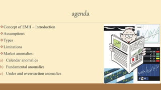 agenda
Concept of EMH – Introduction
Assumptions
Types
Limitations
Market anomalies:
a) Calendar anomalies
b) Fundamental anomalies
c) Under and overreaction anomalies
 