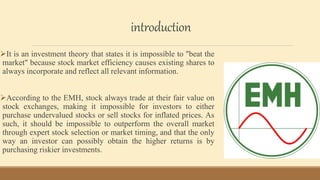 introduction
It is an investment theory that states it is impossible to "beat the
market" because stock market efficiency causes existing shares to
always incorporate and reflect all relevant information.
According to the EMH, stock always trade at their fair value on
stock exchanges, making it impossible for investors to either
purchase undervalued stocks or sell stocks for inflated prices. As
such, it should be impossible to outperform the overall market
through expert stock selection or market timing, and that the only
way an investor can possibly obtain the higher returns is by
purchasing riskier investments.
 