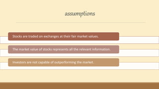 assumptions
Stocks are traded on exchanges at their fair market values.
The market value of stocks represents all the relevant information.
Investors are not capable of outperforming the market.
 
