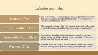 Calendaranomalies
• The phenomenon of small-company stocks to generate more return
than other asset classes and market in the first two to three weeks of
January is called January effect.
January Effect
• The prices of stocks are likely to increase in the last trading day
of the following month, and the first three days of next month.
Turn-of-the-Month Effect
• This anomaly describes the increase in the prices of stocks and
trading volume of stock exchange in the last week of December
and the first half month of January.
Turn-of-the-Year Effect
• The stock prices are likely to fall on Monday. Means the closing
price of Monday is less than the closing price of previous Friday.
Weekend Effect
 