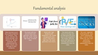 Fundamentalanalysis
Value anomaly occurs
due to false prediction
of investors. They
overly estimate the
future earnings and
returns of growth
companies and
underestimate the
future returns and
earnings of value
companies
The stocks with low
price to book ratio
generate more return
than the stocks having
high book to market
ratio.
Stocks with high
dividend yield
outperform the market
and generate more
return. If the yield is
high, then the stock
generates more return.
The stocks with low
price to earnings ratio
are likely generate more
returns and outperform
the market, while the
stocks with high price to
earnings ratios tend to
underperform than the
index.
The prior neglected
stocks generate more
return subsequently
over a period of time.
While the prior best
performers
consequently
underperform than the
index.
 