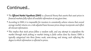 Continued..
• The Efficient Market Hypothesis (EMH) is a financial theory that asserts that asset prices in
financial markets fully reflect all available information at any given time.
• According to EMH, it is impossible for investors to consistently achieve returns that exceed
average market returns on a risk-adjusted basis because prices always incorporate and reflect
all relevant information.
• This implies that stock prices follow a random walk, and any attempt to outperform the
market through stock picking or market timing is futile unless done by chance. EMH is
typically categorized into three forms: weak, semi-strong, and strong, each reflecting the
degree to which information is reflected in prices.
 