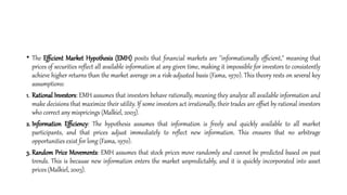 • The Efficient Market Hypothesis (EMH) posits that financial markets are "informationally efficient," meaning that
prices of securities reflect all available information at any given time, making it impossible for investors to consistently
achieve higher returns than the market average on a risk-adjusted basis (Fama, 1970). This theory rests on several key
assumptions:
1. Rational Investors: EMH assumes that investors behave rationally, meaning they analyze all available information and
make decisions that maximize their utility. If some investors act irrationally, their trades are offset by rational investors
who correct any mispricings (Malkiel, 2003).
2. Information Efficiency: The hypothesis assumes that information is freely and quickly available to all market
participants, and that prices adjust immediately to reflect new information. This ensures that no arbitrage
opportunities exist for long (Fama, 1970).
3. Random Price Movements: EMH assumes that stock prices move randomly and cannot be predicted based on past
trends. This is because new information enters the market unpredictably, and it is quickly incorporated into asset
prices (Malkiel, 2003).
 