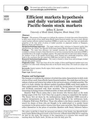 The current issue and full text archive of this journal is available at
                                                 www.emeraldinsight.com/2040-8269.htm



MRR
33,12
                                            Efficient markets hypothesis
                                            and daily variation in small
                                            Pacific-basin stock markets
1128                                                                           Jeffrey E. Jarrett
                                                  University of Rhode Island, Kingston, Rhode Island, USA
                                     Abstract
                                     Purpose – The purpose of this paper is to indicate the existence of certain time series characteristics
                                     in daily stock returns of four small Asian (Pacific basin) financial markets. It aims to study efficient
                                     capital markets (efficient markets hypothesis (EMH)) as results may infer that there are predictable
                                     properties of the time series of prices of traded securities on organized markets in Singapore,
                                     Malaysia, Korea and Indonesia.
                                     Design/methodology/approach – The paper analyses daily variations in financial market data
                                     obtained from the Sandra Ann Morsilli Pacific-basin Capital Markets Research Center (PACAP).
                                     Findings – The weak form efficiency test example examines the wide range of trading rules
                                     available to common investors. Some theorists try to convince everyone that the weak form of EMH is
                                     acceptable due to the weight of academic opinion. The paper finds that for short-term (daily) changes,
                                     the markets of four of the smaller Pacific-basin stock markets have predictable properties, which
                                     leads to the conclusion that the weak-form EMH does not hold for these markets.
                                     Research limitations/implications – The study is limited to those firms and exchanges studied
                                     and the time period covered.
                                     Originality/value – There have been all too few studies of these small financial markets up to now
                                     and there is no other study utilizing these data on the Pacific basin (Asia). The results are unique and
                                     original.
                                     Keywords Capital markets, Pacific region, Stock markets, Time series analysis, Economic returns,
                                     South East Asia
                                     Paper type Research paper

                                     Purpose and background
                                     Our purpose is to indicate the existence of certain time series characteristics in daily stock
                                     returns of four small Asian (Pacific basin) financial markets. The study does not focus on
                                     indexes of prices and returns but rather on the real stock returns of traded securities. The
                                     goal is to study whether the efficient markets hypothesis (EMH; weak form) applies in
                                     these capital markets. Stock returns refer to both the closing prices of traded securities
                                     and dividends associated with those securities. This is important for short-term
                                     forecasting of closing returns of listed securities on these and other exchanges.
                                         Random Walk Theory states that a wise investor who throws darts at the stock
                                     listings pages of the New York Times has as good a chance to outperform the market.
                                     The theory first set down by the mathematician Louis Bachelier (1900) received a
                                     modern interpretation by the economist Burton Malkiel in his well-known book,
                                     A Random Walk down Wall Street. Those who adhere to the theory consider it futile to
                                     search for shares of firms who are thought to be undervalued or to predict future
                                     movements in the prices and/or returns from these same securities. New developments
                                     reflect themselves in the prices of securities. Random walk theory followers believe
Management Research Review
Vol. 33 No. 12, 2010                 The author would like to thank the personnel and officers of the Sandra Ann Morsilli Pacific-
pp. 1128-1139                        basin Capital Markets Research Center at the University of Rhode Island (PACAP) for supplying
# Emerald Group Publishing Limited
2040-8269
                                     the data for this study. The purpose of this organization is to promote both research and
DOI 10.1108/01409171011092185        teaching about the Pacific basin. All data are from the daily price file.
 