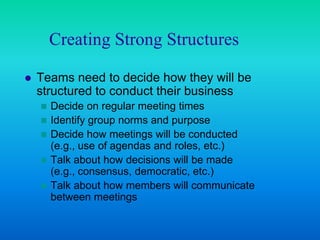 Creating Strong Structures

   Teams need to decide how they will be
    structured to conduct their business
     Decide on regular meeting times
     Identify group norms and purpose
     Decide how meetings will be conducted
      (e.g., use of agendas and roles, etc.)
     Talk about how decisions will be made
      (e.g., consensus, democratic, etc.)
     Talk about how members will communicate
      between meetings
 