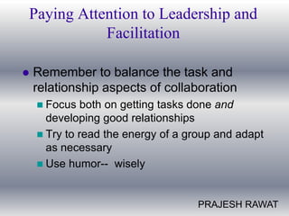 Paying Attention to Leadership and
           Facilitation

   Remember to balance the task and
    relationship aspects of collaboration
     Focus   both on getting tasks done and
      developing good relationships
     Try to read the energy of a group and adapt
      as necessary
     Use humor-- wisely



                                   PRAJESH RAWAT
 