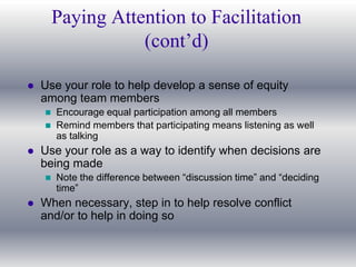 Paying Attention to Facilitation
                   (cont’d)

   Use your role to help develop a sense of equity
    among team members
       Encourage equal participation among all members
       Remind members that participating means listening as well
        as talking
   Use your role as a way to identify when decisions are
    being made
       Note the difference between “discussion time” and “deciding
        time”
   When necessary, step in to help resolve conflict
    and/or to help in doing so
 