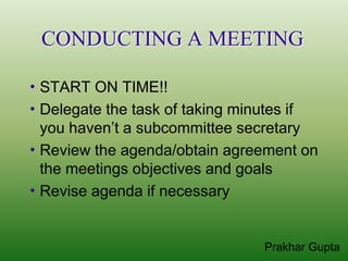 CONDUCTING A MEETING

 START  ON TIME!!
 Delegate the task of taking minutes if
  you haven’t a subcommittee secretary
 Review the agenda/obtain agreement on
  the meetings objectives and goals
 Revise agenda if necessary



                                Prakhar Gupta
 