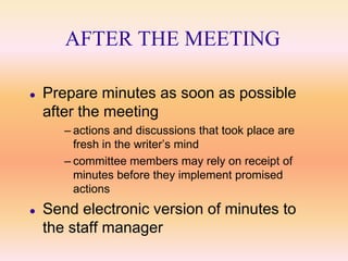 AFTER THE MEETING

   Prepare minutes as soon as possible
    after the meeting
       – actions and discussions that took place are
         fresh in the writer’s mind
       – committee members may rely on receipt of
         minutes before they implement promised
         actions
   Send electronic version of minutes to
    the staff manager
 